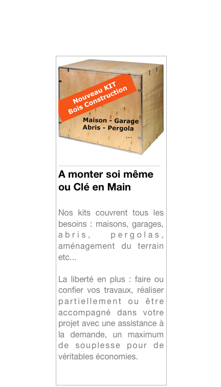 ￼
____________________A monter soi même ou Clé en Main

Nos kits couvrent tous les besoins : maisons, garages, abris, pergolas, aménagement du terrain etc...

La liberté en plus : faire ou confier vos travaux, réaliser partiellement ou être accompagné dans votre projet avec une assistance à la demande, un maximum de souplesse pour de véritables économies.

